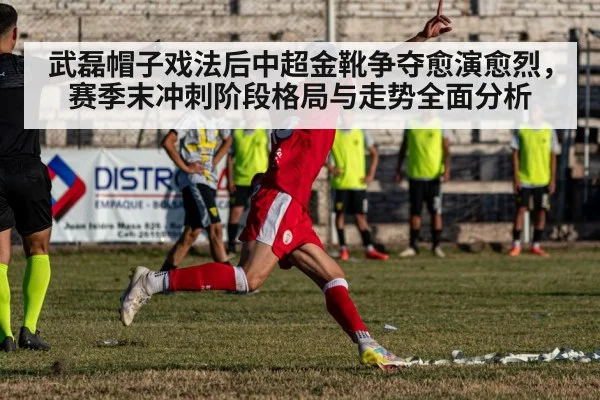武磊帽子戏法后中超金靴争夺愈演愈烈,赛季末冲刺阶段格局与走势全面分析