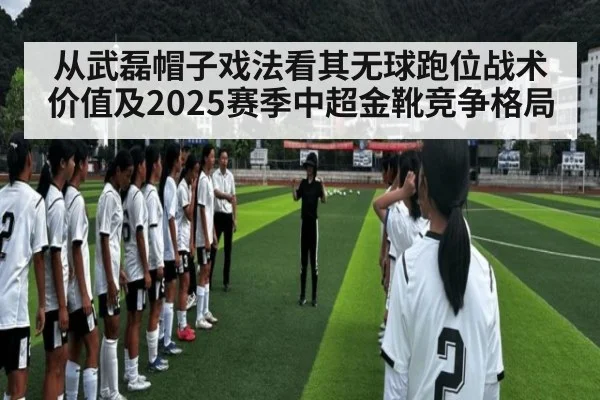 从武磊帽子戏法看其无球跑位战术价值及2025赛季中超金靴竞争格局