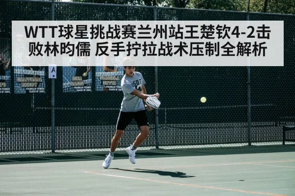 WTT球星挑战赛兰州站王楚钦4-2击败林昀儒 反手拧拉战术压制全解析