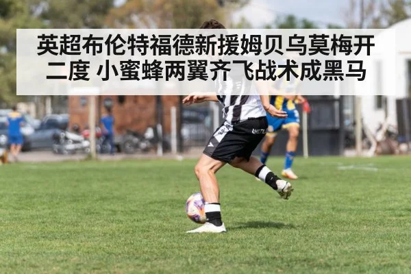 英超布伦特福德新援姆贝乌莫梅开二度 小蜜蜂两翼齐飞战术成黑马
